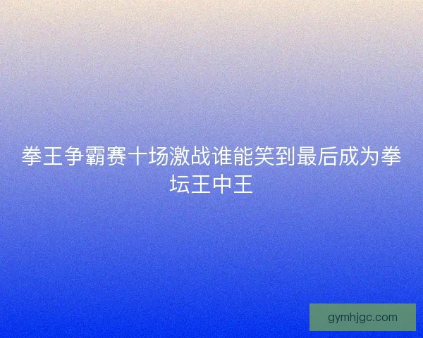 拳王争霸赛十场激战谁能笑到最后成为拳坛王中王