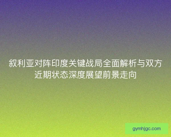 叙利亚对阵印度关键战局全面解析与双方近期状态深度展望前景走向 叙利亚对阵印度关键战局全面解析与双方近期状态深度展望前景走向