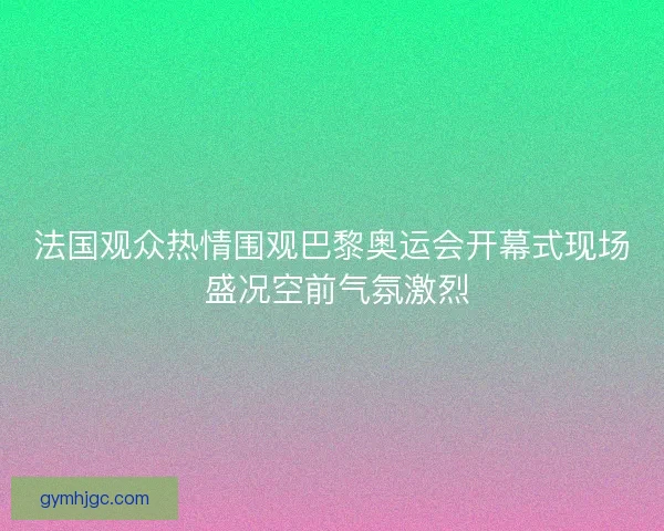 法国观众热情围观巴黎奥运会开幕式现场 盛况空前气氛激烈
