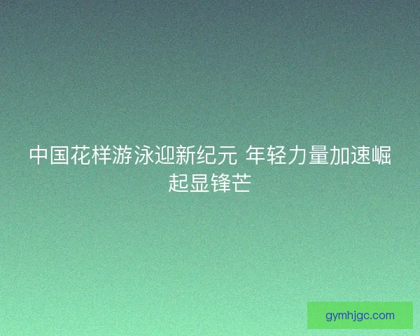 中国花样游泳迎新纪元 年轻力量加速崛起显锋芒
