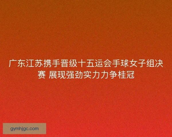 广东江苏携手晋级十五运会手球女子组决赛 展现强劲实力力争桂冠