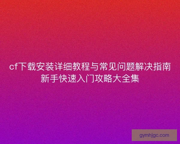 cf下载安装详细教程与常见问题解决指南新手快速入门攻略大全集
