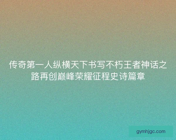 传奇第一人纵横天下书写不朽王者神话之路再创巅峰荣耀征程史诗篇章