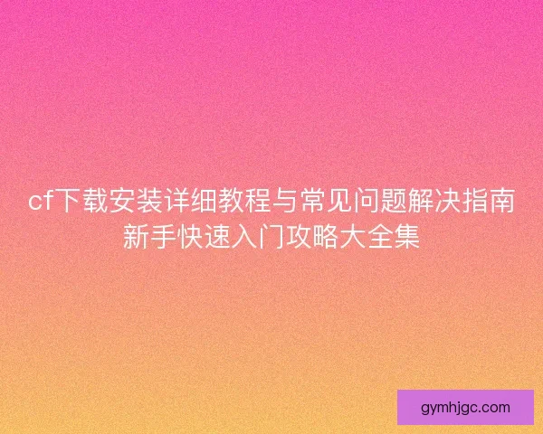 cf下载安装详细教程与常见问题解决指南新手快速入门攻略大全集 cf下载安装详细教程与常见问题解决指南新手快速入门攻略大全集