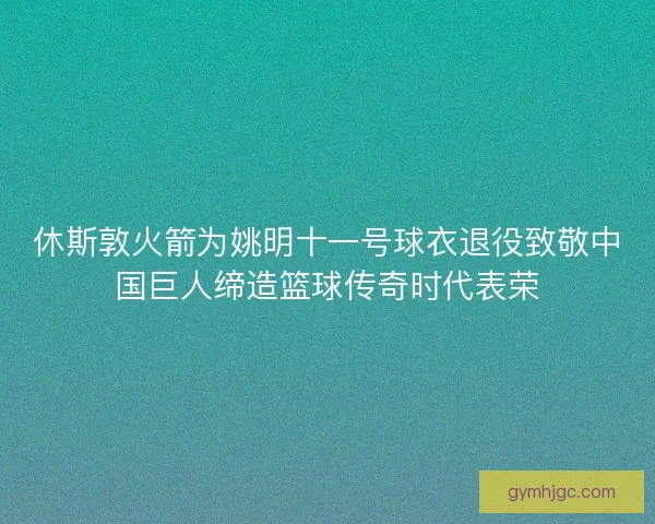休斯敦火箭为姚明十一号球衣退役致敬中国巨人缔造篮球传奇时代表荣