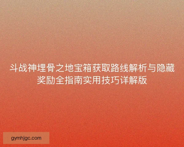斗战神埋骨之地宝箱获取路线解析与隐藏奖励全指南实用技巧详解版