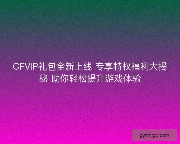 CFVIP礼包全新上线 专享特权福利大揭秘 助你轻松提升游戏体验 CFVIP礼包全新上线 专享特权福利大揭秘 助你轻松提升游戏体验