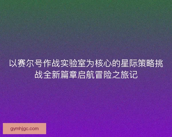 以赛尔号作战实验室为核心的星际策略挑战全新篇章启航冒险之旅记 以赛尔号作战实验室为核心的星际策略挑战全新篇章启航冒险之旅记