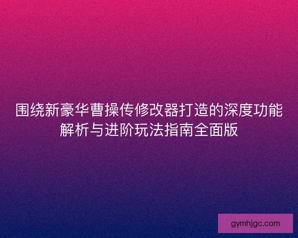 围绕新豪华曹操传修改器打造的深度功能解析与进阶玩法指南全面版 围绕新豪华曹操传修改器打造的深度功能解析与进阶玩法指南全面版