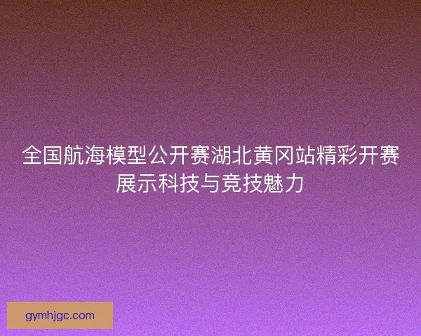 全国航海模型公开赛湖北黄冈站精彩开赛展示科技与竞技魅力